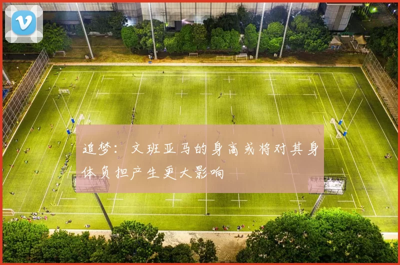 追梦：文班亚马的身高或将对其身体负担产生更大影响