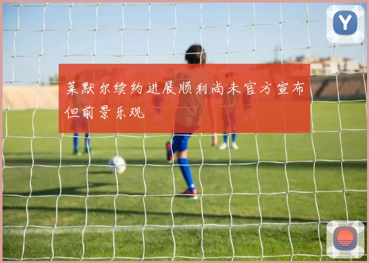 莱默尔续约进展顺利尚未官方宣布但前景乐观