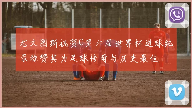 尤文图斯祝贺C罗六届世界杯进球纪录称赞其为足球传奇与历史最佳