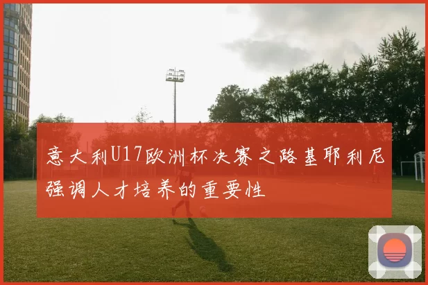 意大利U17欧洲杯决赛之路基耶利尼强调人才培养的重要性