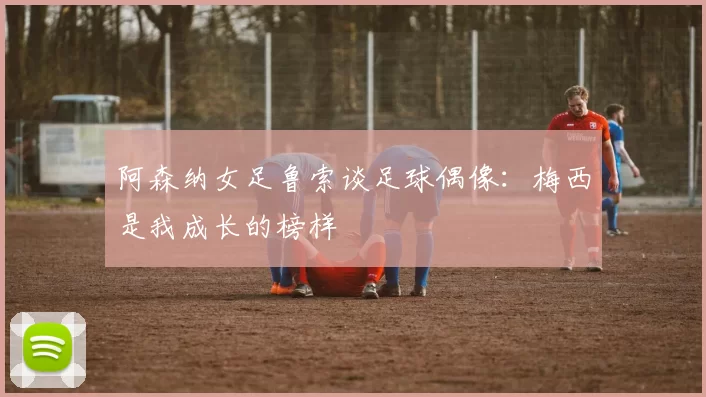 阿森纳女足鲁索谈足球偶像：梅西是我成长的榜样