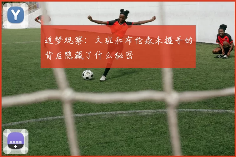追梦观察：文班和布伦森未握手的背后隐藏了什么秘密