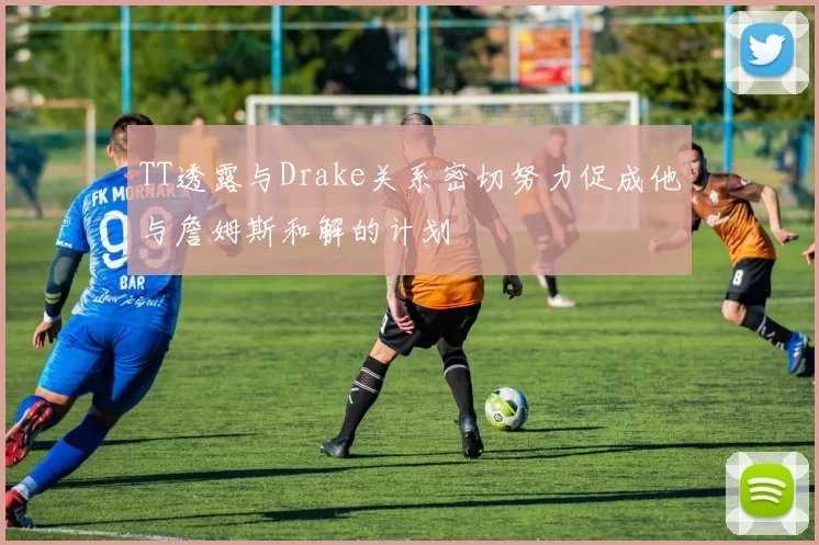 TT透露与Drake关系密切努力促成他与詹姆斯和解的计划